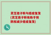 灵芝孢子粉与癌症复发(灵芝孢子粉有助于预防和减少癌症复发)