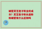 破壁灵芝孢子粉含的成分？灵芝孢子粉头道粉和破壁有什么区别吗