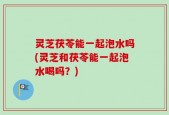 灵芝茯苓能一起泡水吗(灵芝和茯苓能一起泡水喝吗？)