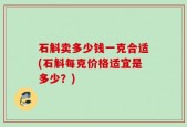 石斛卖多少钱一克合适(石斛每克价格适宜是多少？)