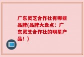 广东灵芝合作社有哪些品牌(品牌大盘点：广东灵芝合作社的明星产品！)