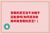 发霉的灵芝洗干净晒干还能用吗(如何清洗和再利用发霉的灵芝？)