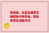 告别亚，从富含硒灵芝破壁孢子粉开始，轻松享受生活新方式