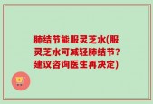 肺结节能服灵芝水(服灵芝水可减轻肺结节？建议咨询医生再决定)