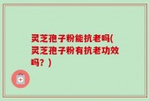 灵芝孢子粉能抗老吗(灵芝孢子粉有抗老功效吗？)