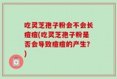 吃灵芝孢子粉会不会长痘痘(吃灵芝孢子粉是否会导致痘痘的产生？)