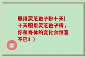 服用灵芝孢子粉十天(十天服用灵芝孢子粉，你和身体的变化会惊喜不已！)