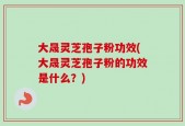 大晟灵芝孢子粉功效(大晟灵芝孢子粉的功效是什么？)