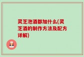 灵芝泡酒都加什么(灵芝酒的制作方法及配方详解)