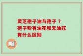 灵芝孢子油与孢子 ？孢子粉有油花和无油花有什么区别