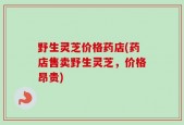 野生灵芝价格药店(药店售卖野生灵芝，价格昂贵)