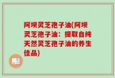 阿坝灵芝孢子油(阿坝灵芝孢子油：提取自纯天然灵芝孢子油的养生佳品)