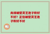 尚绿破壁灵芝孢子粉好不好？正信破壁灵芝孢子粉好不好