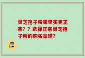 灵芝孢子粉哪里买更正宗？？选择正宗灵芝孢子粉的购买渠道？