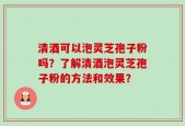 清酒可以泡灵芝孢子粉吗？了解清酒泡灵芝孢子粉的方法和效果？