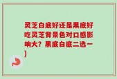 灵芝白底好还是黑底好吃灵芝背景色对口感影响大？黑底白底二选一)