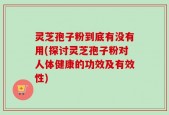 灵芝孢子粉到底有没有用(探讨灵芝孢子粉对人体健康的功效及有效性)