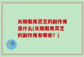 长期服用灵芝的副作用是什么(长期服用灵芝的副作用有哪些？)