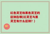 红色灵芝和黑色灵芝的区别在哪(红灵芝与黑灵芝有什么区别？)