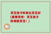 灵芝孢子粉真比灵芝好(重要发现：灵芝孢子粉更胜灵芝！)