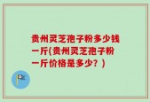 贵州灵芝孢子粉多少钱一斤(贵州灵芝孢子粉一斤价格是多少？)