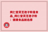 同仁堂灵芝孢子粉是食品_同仁堂灵芝孢子粉：健康食品新选择