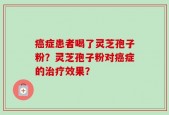 癌症患者喝了灵芝孢子粉？灵芝孢子粉对癌症的治疗效果？