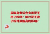 尿酸高者适合食用灵芝孢子粉吗？探讨灵芝孢子粉对尿酸高的影响？