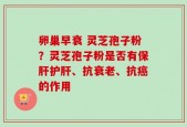 卵巢早衰 灵芝孢子粉？灵芝孢子粉是否有保肝护肝、抗衰老、抗癌的作用
