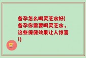 备孕怎么喝灵芝水好(备孕你需要喝灵芝水，这些保健效果让人惊喜!)