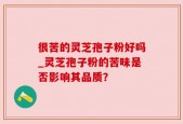很苦的灵芝孢子粉好吗_灵芝孢子粉的苦味是否影响其品质？