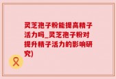 灵芝孢子粉能提高精子活力吗_灵芝孢子粉对提升精子活力的影响研究)