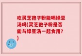 吃灵芝孢子粉能喝绿豆汤吗(灵芝孢子粉是否能与绿豆汤一起食用？)