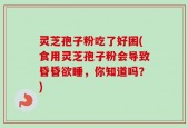 灵芝孢子粉吃了好困(食用灵芝孢子粉会导致昏昏欲睡，你知道吗？)
