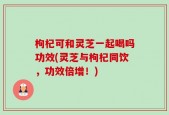 枸杞可和灵芝一起喝吗功效(灵芝与枸杞同饮，功效倍增！)