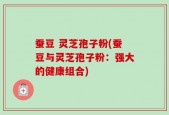 蚕豆 灵芝孢子粉(蚕豆与灵芝孢子粉：强大的健康组合)