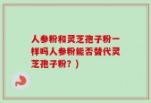 人参粉和灵芝孢子粉一样吗人参粉能否替代灵芝孢子粉？)