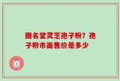 图名堂灵芝孢子粉？孢子粉市面售价是多少