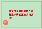 灵芝孢子粉加糖吃？灵芝孢子粉的正确食用方法？