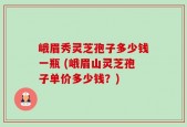 峨眉秀灵芝孢子多少钱一瓶 (峨眉山灵芝孢子单价多少钱？)