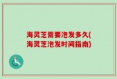 海灵芝需要泡发多久(海灵芝泡发时间指南)
