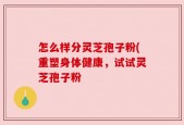 怎么样分灵芝孢子粉(重塑身体健康，试试灵芝孢子粉