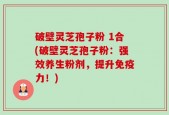 破壁灵芝孢子粉 1合(破壁灵芝孢子粉：强效养生粉剂，提升免疫力！)