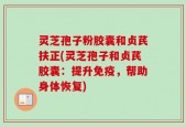灵芝孢子粉胶囊和贞芪扶正(灵芝孢子和贞芪胶囊：提升免疫，帮助身体恢复)