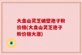 大盘山灵芝破壁孢子粉价格(大盘山灵芝孢子粉价格大涨)