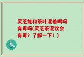 灵芝能和茶叶混着喝吗有毒吗(灵芝茶混饮会有毒？了解一下！)