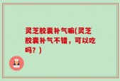 灵芝胶囊补气嘛(灵芝胶囊补气不错，可以吃吗？)