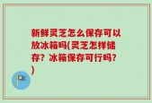 新鲜灵芝怎么保存可以放冰箱吗(灵芝怎样储存？冰箱保存可行吗？)