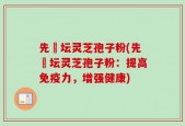 先秾坛灵芝孢子粉(先秾坛灵芝孢子粉：提高免疫力，增强健康)