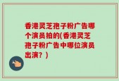 香港灵芝孢子粉广告哪个演员拍的(香港灵芝孢子粉广告中哪位演员出演？)
